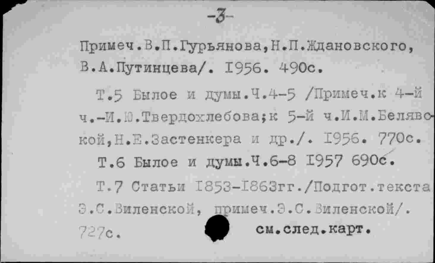 ﻿Примеч.В,П.Гурьянова,Н.П.Ждановского, В.А.Путинцева/. 1956. 490с.
Т.5 Былое и думы.Ч.4-5 /Примеч.к 4-й ч.-И.Ю.Твердохлебова;к 5“й ч.И.М.Белявской, Н.Е.Застенкера и др./. 1956. 770с.
Т.6 Былое и думы.4.6-8 1957 690с.
Т.7 Статьи 1853-Т863гг./Подгот.текста 3.С.Виленской, примеч.3.С.Виленской/.
72/с.	см.след.карт.